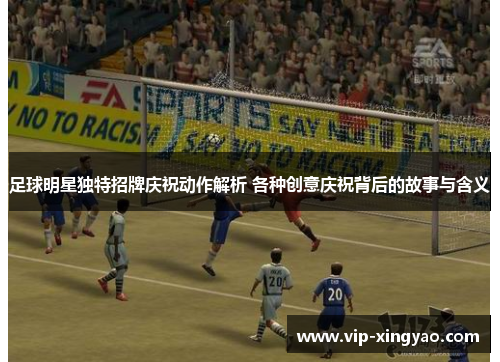 足球明星独特招牌庆祝动作解析 各种创意庆祝背后的故事与含义 足球明星独特招牌庆祝动作解析 各种创意庆祝背后的故事与含义