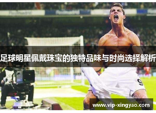 足球明星佩戴珠宝的独特品味与时尚选择解析 足球明星佩戴珠宝的独特品味与时尚选择解析