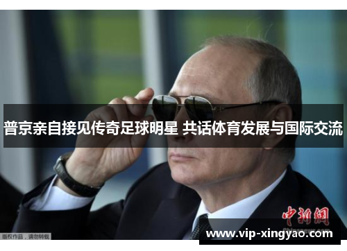 普京亲自接见传奇足球明星 共话体育发展与国际交流 普京亲自接见传奇足球明星 共话体育发展与国际交流