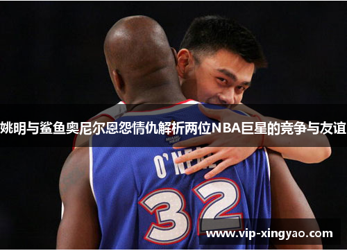 姚明与鲨鱼奥尼尔恩怨情仇解析两位NBA巨星的竞争与友谊
