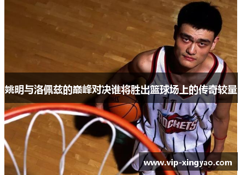 姚明与洛佩兹的巅峰对决谁将胜出篮球场上的传奇较量