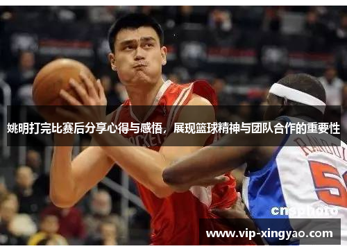 姚明打完比赛后分享心得与感悟，展现篮球精神与团队合作的重要性