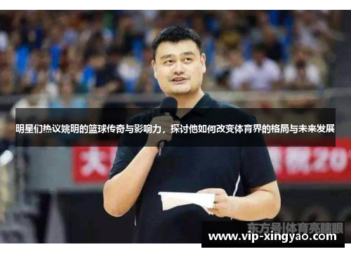明星们热议姚明的篮球传奇与影响力，探讨他如何改变体育界的格局与未来发展