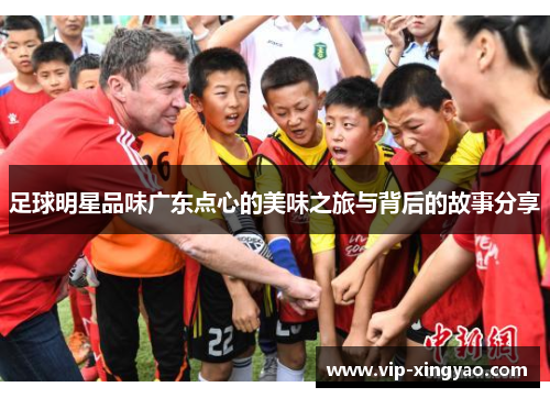 足球明星品味广东点心的美味之旅与背后的故事分享