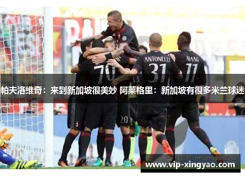 帕夫洛维奇:来到新加坡很美妙 阿莱格里:新加坡有很多米兰球迷 帕夫洛维奇:来到新加坡很美妙 阿莱格里:新加坡有很多米兰球迷