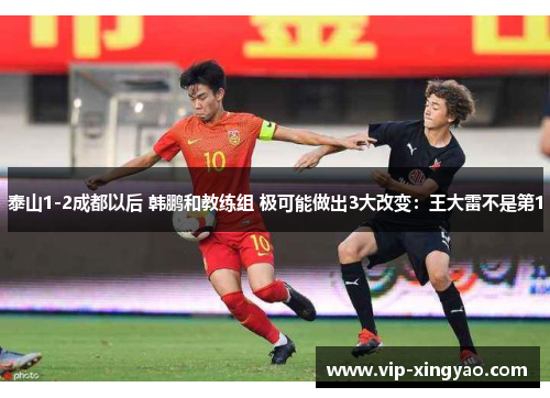 泰山1-2成都以后 韩鹏和教练组 极可能做出3大改变：王大雷不是第1