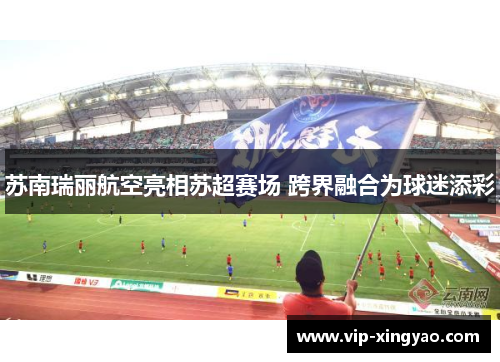 苏南瑞丽航空亮相苏超赛场 跨界融合为球迷添彩